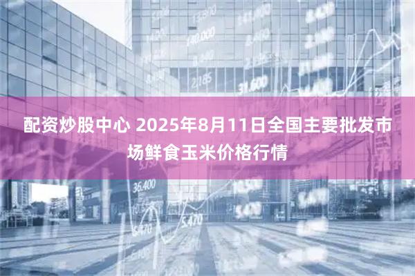 配资炒股中心 2025年8月11日全国主要批发市场鲜食玉米价格行情