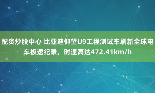 配资炒股中心 比亚迪仰望U9工程测试车刷新全球电车极速纪录,时速高达472.41km/h