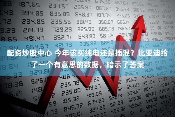 配资炒股中心 今年该买纯电还是插混？比亚迪给了一个有意思的数据，暗示了答案