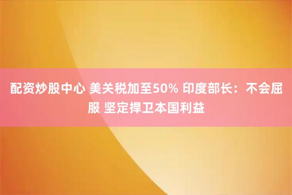 配资炒股中心 美关税加至50% 印度部长:不会屈服 坚定捍卫本国利益