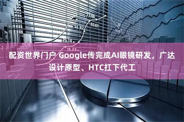 配资世界门户 Google传完成AI眼镜研发，广达设计原型、HTC扛下代工