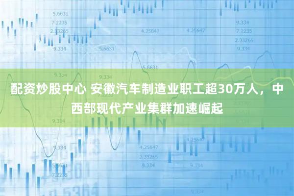 配资炒股中心 安徽汽车制造业职工超30万人,中西部现代产业集群加速崛起