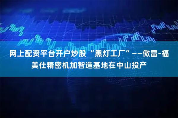 网上配资平台开户炒股 “黑灯工厂”——傲雷-福美仕精密机加智造基地在中山投产