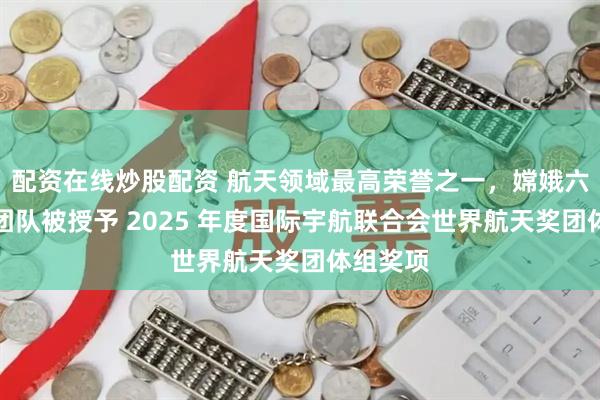 配资在线炒股配资 航天领域最高荣誉之一，嫦娥六号任务团队被授予 2025 年度国际宇航联合会世界航天奖团体组奖项