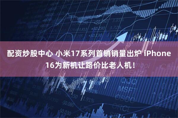 配资炒股中心 小米17系列首销销量出炉 iPhone 16为新机让路价比老人机!