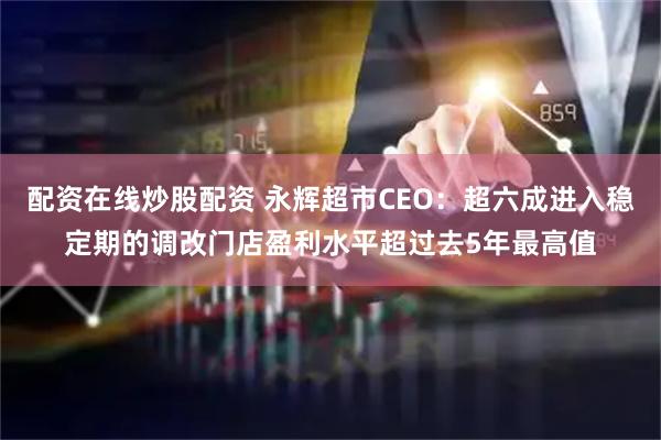 配资在线炒股配资 永辉超市CEO：超六成进入稳定期的调改门店盈利水平超过去5年最高值
