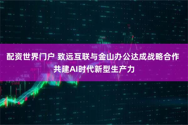 配资世界门户 致远互联与金山办公达成战略合作 共建AI时代新型生产力