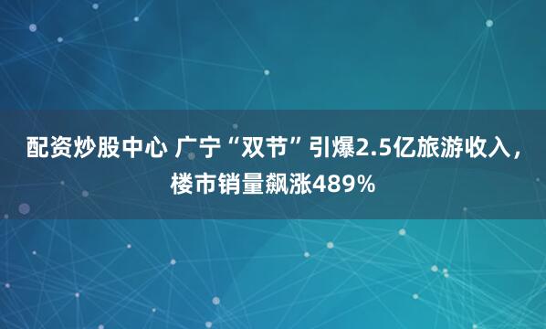 配资炒股中心 广宁“双节”引爆2.5亿旅游收入，楼市销量飙涨489%