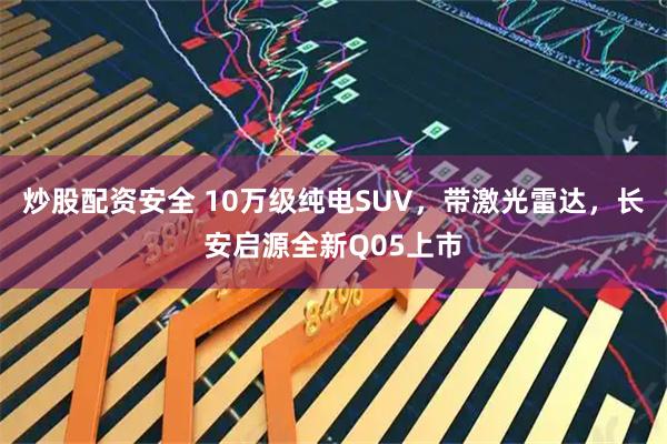 炒股配资安全 10万级纯电SUV，带激光雷达，长安启源全新Q05上市