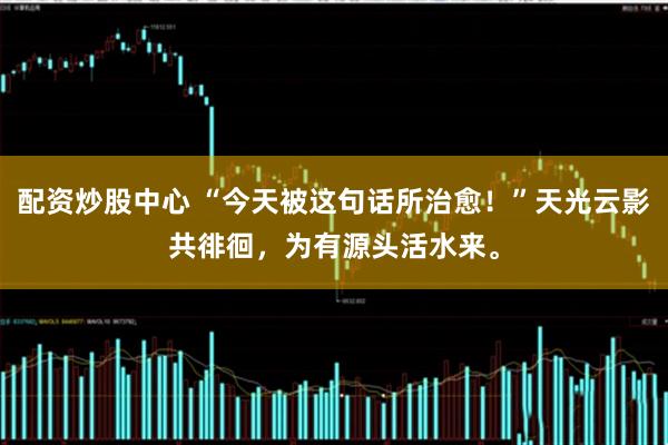 配资炒股中心 “今天被这句话所治愈！”天光云影共徘徊，为有源头活水来。