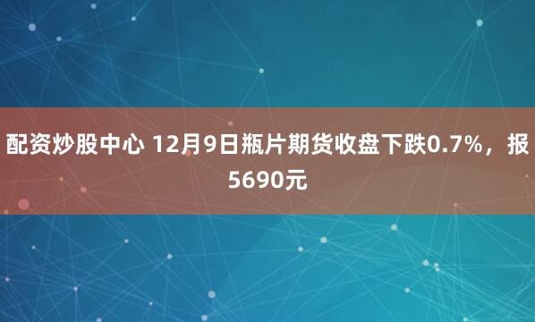 配资炒股中心 12月9日瓶片期货收盘下跌0.7%，报5690元