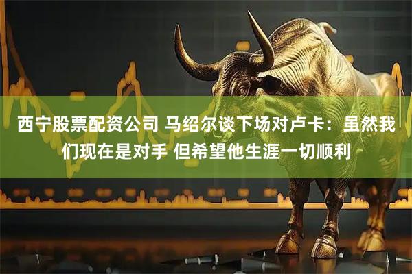 西宁股票配资公司 马绍尔谈下场对卢卡：虽然我们现在是对手 但希望他生涯一切顺利