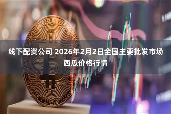 线下配资公司 2026年2月2日全国主要批发市场西瓜价格行情