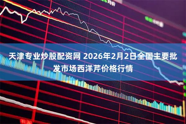 天津专业炒股配资网 2026年2月2日全国主要批发市场西洋芹价格行情