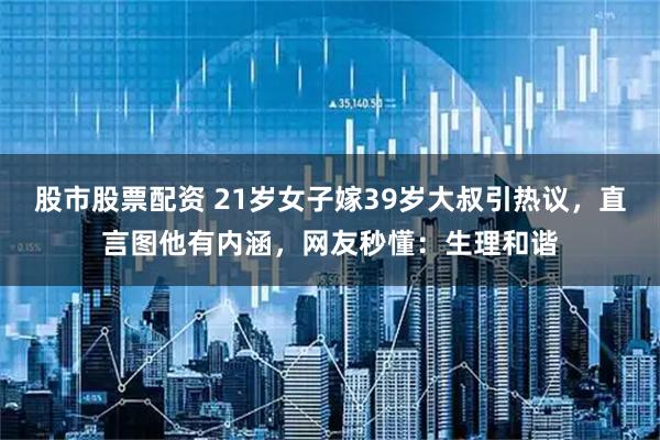 股市股票配资 21岁女子嫁39岁大叔引热议，直言图他有内涵，网友秒懂：生理和谐