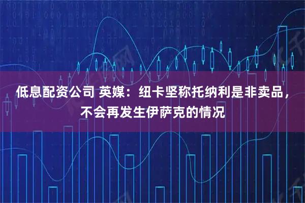 低息配资公司 英媒：纽卡坚称托纳利是非卖品，不会再发生伊萨克的情况