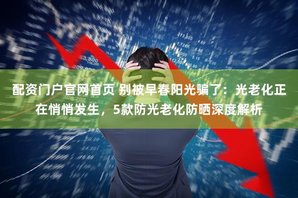 配资门户官网首页 别被早春阳光骗了：光老化正在悄悄发生，5款防光老化防晒深度解析