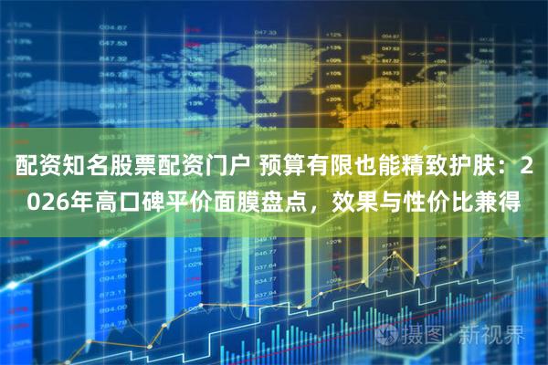 配资知名股票配资门户 预算有限也能精致护肤：2026年高口碑平价面膜盘点，效果与性价比兼得