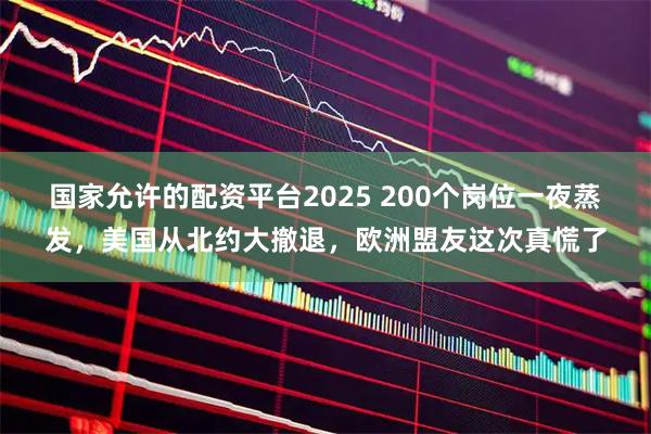 国家允许的配资平台2025 200个岗位一夜蒸发，美国从北约大撤退，欧洲盟友这次真慌了