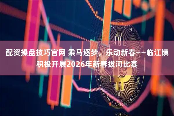 配资操盘技巧官网 乘马逐梦，乐动新春——临江镇积极开展2026年新春拔河比赛