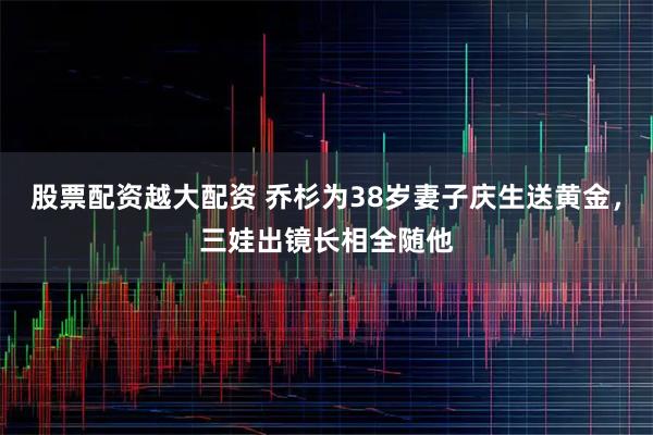 股票配资越大配资 乔杉为38岁妻子庆生送黄金，三娃出镜长相全随他