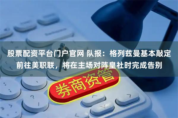 股票配资平台门户官网 队报：格列兹曼基本敲定前往美职联，将在主场对阵皇社时完成告别