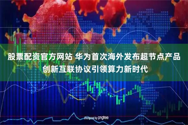 股票配资官方网站 华为首次海外发布超节点产品 创新互联协议引领算力新时代