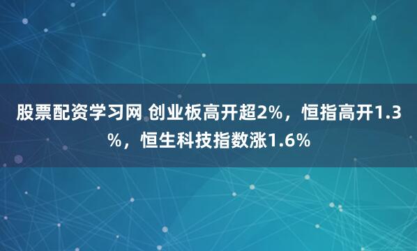 股票配资学习网 创业板高开超2%，恒指高开1.3%，恒生科技指数涨1.6%