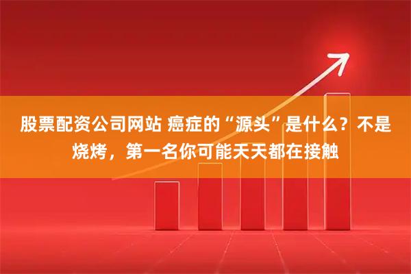 股票配资公司网站 癌症的“源头”是什么？不是烧烤，第一名你可能天天都在接触