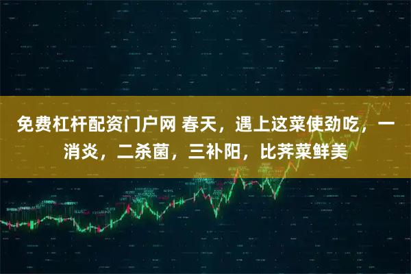 免费杠杆配资门户网 春天，遇上这菜使劲吃，一消炎，二杀菌，三补阳，比荠菜鲜美