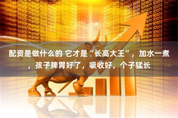 配资是做什么的 它才是“长高大王”，加水一煮，孩子脾胃好了，吸收好，个子猛长