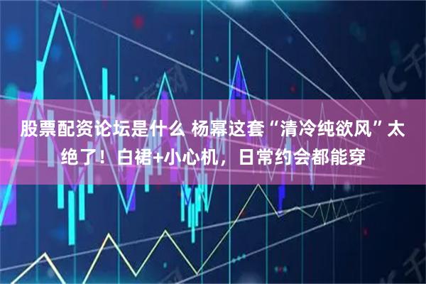 股票配资论坛是什么 杨幂这套“清冷纯欲风”太绝了！白裙+小心机，日常约会都能穿