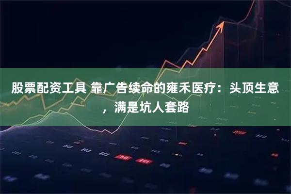 股票配资工具 靠广告续命的雍禾医疗:头顶生意,满是坑人套路