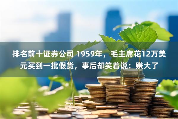 排名前十证券公司 1959年,毛主席花12万美元买到一批假货,事后却笑着说:赚大了