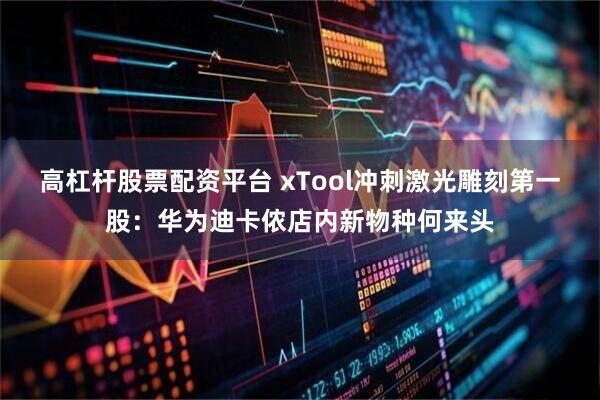 高杠杆股票配资平台 xTool冲刺激光雕刻第一股:华为迪卡侬店内新物种何来头