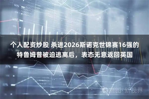 个人配资炒股 杀进2026斯诺克世锦赛16强的特鲁姆普被迫逃离后，表态无意返回英国