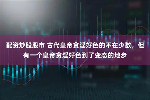 配资炒股股市 古代皇帝贪淫好色的不在少数，但有一个皇帝贪淫好色到了变态的地步
