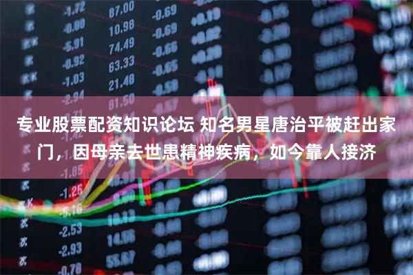 专业股票配资知识论坛 知名男星唐治平被赶出家门，因母亲去世患精神疾病，如今靠人接济