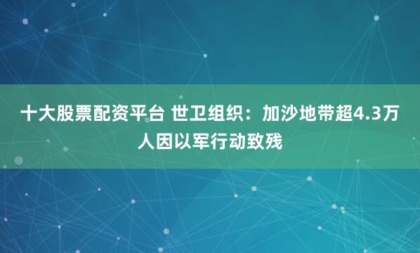 十大股票配资平台 世卫组织：加沙地带超4.3万人因以军行动致残