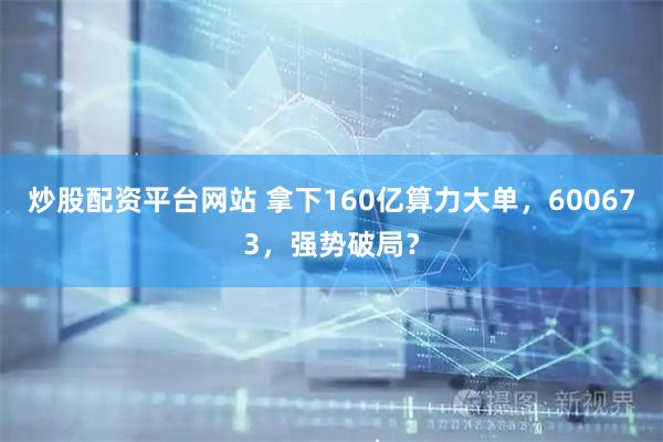 炒股配资平台网站 拿下160亿算力大单,600673,强势破局?