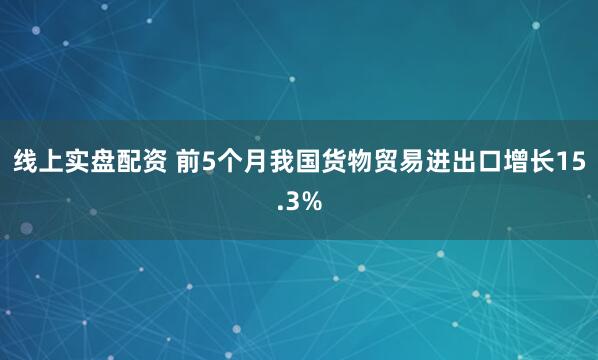 线上实盘配资 前5个月我国货物贸易进出口增长15.3%