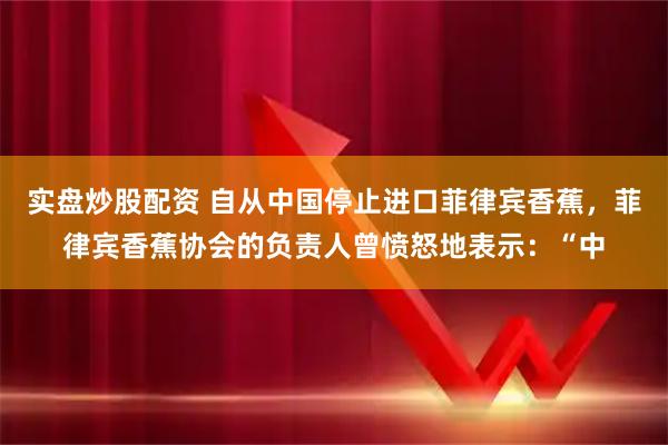 实盘炒股配资 自从中国停止进口菲律宾香蕉，菲律宾香蕉协会的负责人曾愤怒地表示：“中