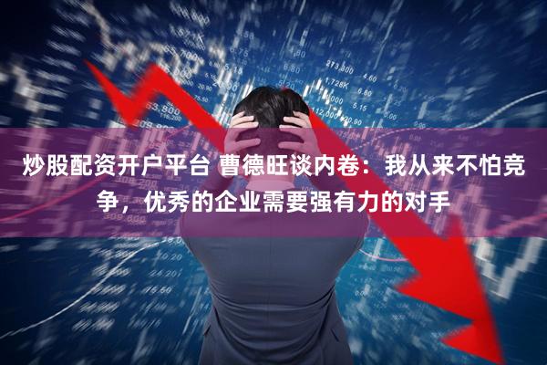 炒股配资开户平台 曹德旺谈内卷：我从来不怕竞争，优秀的企业需要强有力的对手