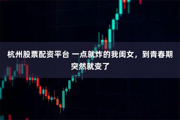 杭州股票配资平台 一点就炸的我闺女，到青春期突然就变了