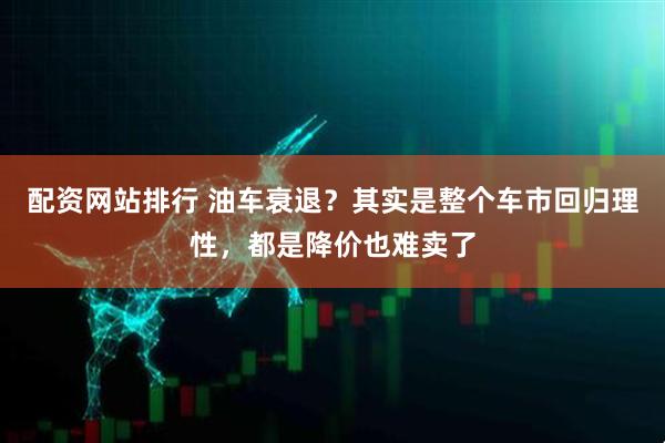 配资网站排行 油车衰退？其实是整个车市回归理性，都是降价也难卖了
