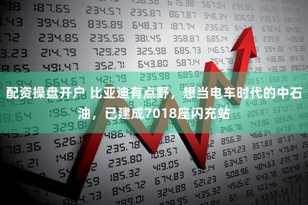 配资操盘开户 比亚迪有点野，想当电车时代的中石油，已建成7018座闪充站