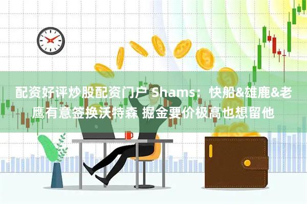 配资好评炒股配资门户 Shams：快船&雄鹿&老鹰有意签换沃特森 掘金要价极高也想留他
