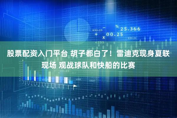 股票配资入门平台 胡子都白了！雷迪克现身夏联现场 观战球队和快船的比赛