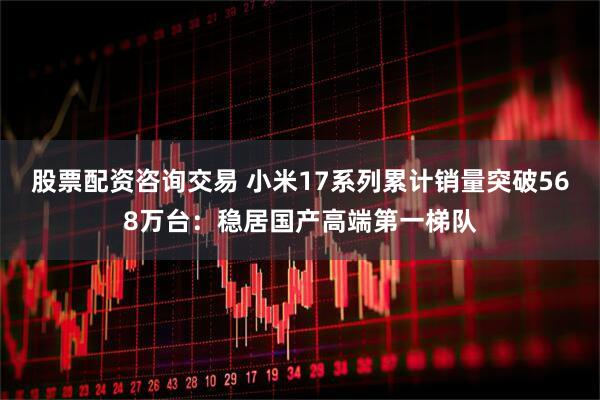 股票配资咨询交易 小米17系列累计销量突破568万台：稳居国产高端第一梯队