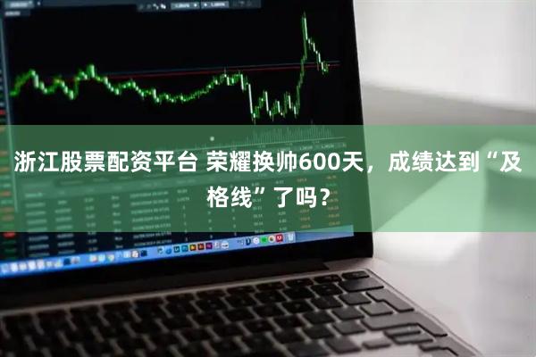 浙江股票配资平台 荣耀换帅600天，成绩达到“及格线”了吗？